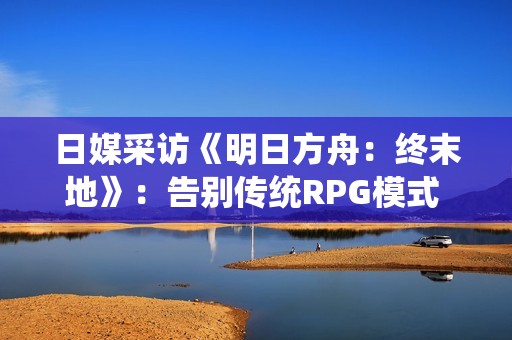 日媒采访《明日方舟：终末地》：告别传统RPG模式 构建新循环
