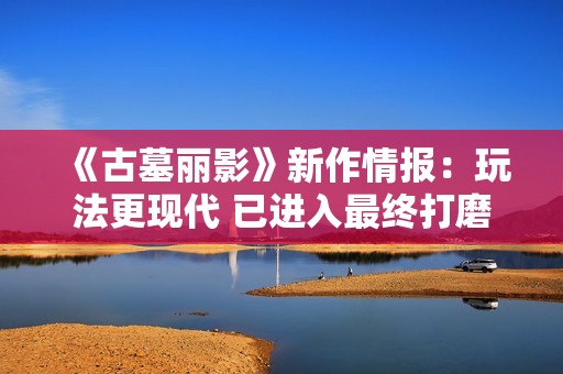 《古墓丽影》新作情报：玩法更现代 已进入最终打磨阶段