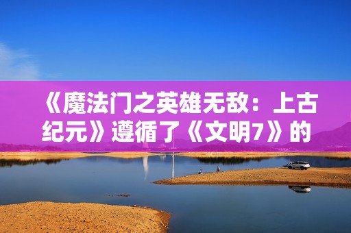 《魔法门之英雄无敌：上古纪元》遵循了《文明7》的设计法则：33%旧+33%新+33%改进