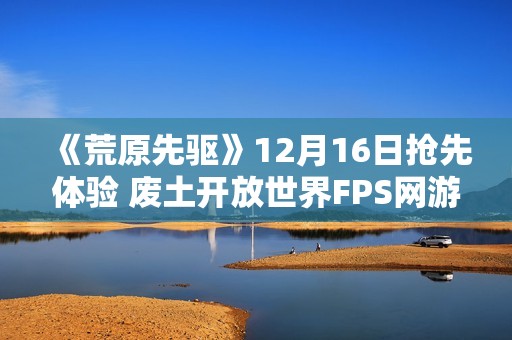 《荒原先驱》12月16日抢先体验 废土开放世界FPS网游