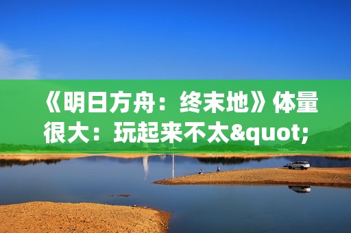 《明日方舟：终末地》体量很大：玩起来不太"休闲"