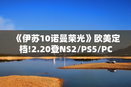 《伊苏10诺曼荣光》欧美定档!2.20登NS2/PS5/PC
