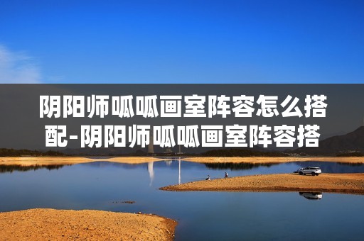 阴阳师呱呱画室阵容怎么搭配-阴阳师呱呱画室阵容搭配攻略11月