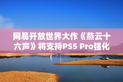 网易开放世界大作《燕云十六声》将支持PS5 Pro强化 并完全兼容SteamDeck