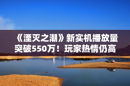 《湮灭之潮》新实机播放量突破550万！玩家热情仍高涨