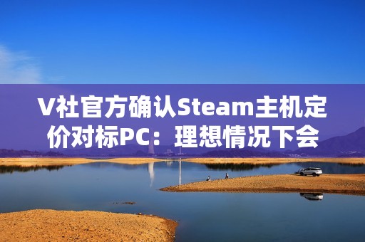 V社官方确认Steam主机定价对标PC：理想情况下会很有竞争力