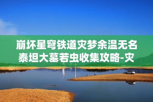 崩坏星穹铁道灾梦余温无名泰坦大墓若虫收集攻略-灾梦余温无名泰坦大墓若虫收集攻略