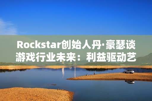 Rockstar创始人丹·豪瑟谈游戏行业未来：利益驱动艺术驱动都能走通