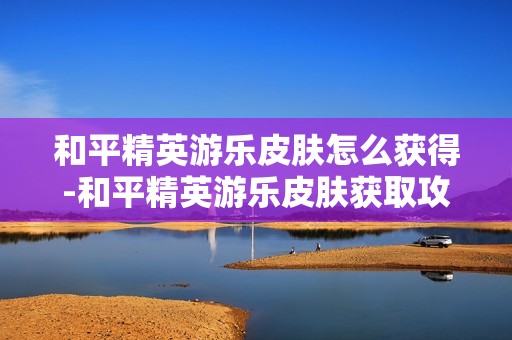 和平精英游乐皮肤怎么获得-和平精英游乐皮肤获取攻略