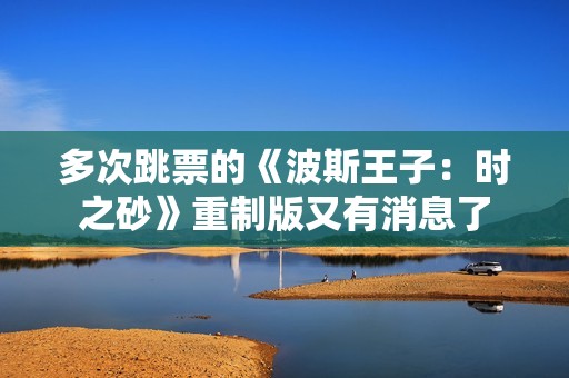 多次跳票的《波斯王子：时之砂》重制版又有消息了
