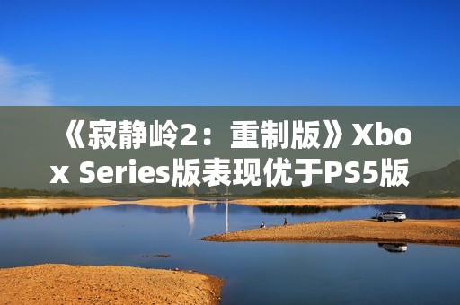 《寂静岭2：重制版》Xbox Series版表现优于PS5版