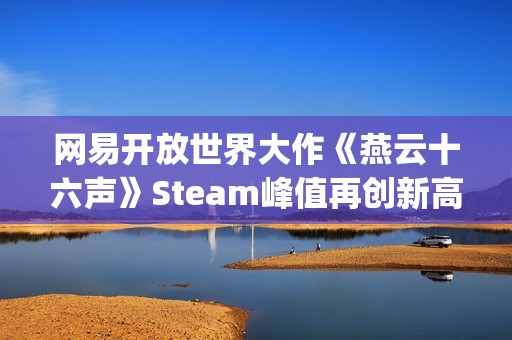 网易开放世界大作《燕云十六声》Steam峰值再创新高！好评率84%"特别好评"