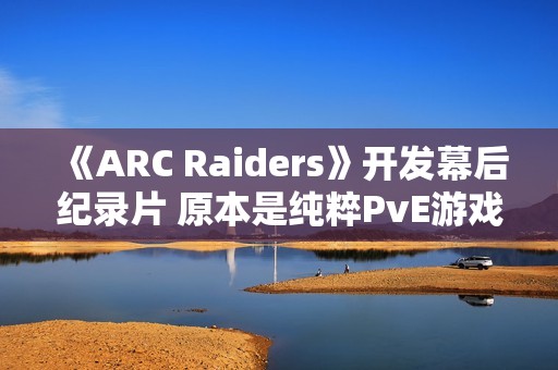 《ARC Raiders》开发幕后纪录片 原本是纯粹PvE游戏