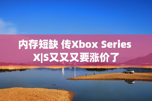 内存短缺 传Xbox Series X|S又又又要涨价了