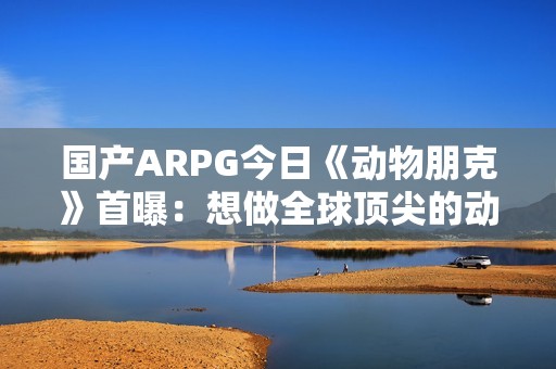 国产ARPG今日《动物朋克》首曝：想做全球顶尖的动作游戏 计划明年有实机试玩