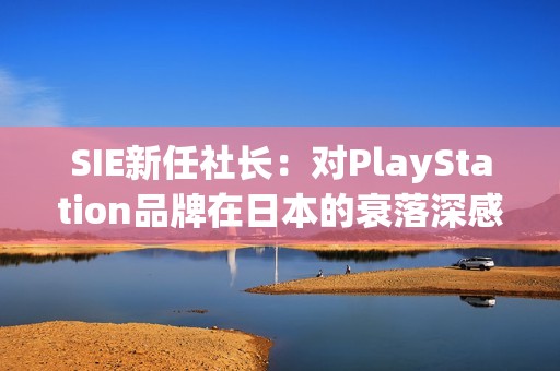 SIE新任社长：对PlayStation品牌在日本的衰落深感危机