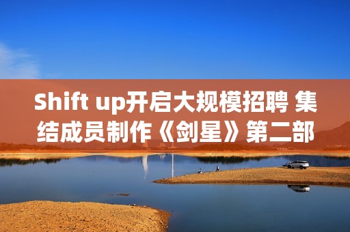 Shift up开启大规模招聘 集结成员制作《剑星》第二部