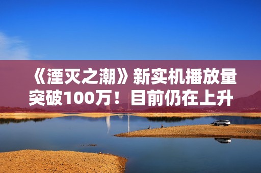 《湮灭之潮》新实机播放量突破100万！目前仍在上升中