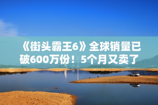 《街头霸王6》全球销量已破600万份！5个月又卖了100万份