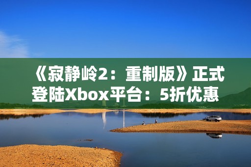 《寂静岭2：重制版》正式登陆Xbox平台：5折优惠同步开启！