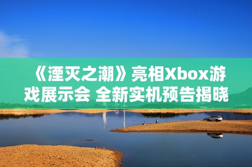 《湮灭之潮》亮相Xbox游戏展示会 全新实机预告揭晓镜像之战