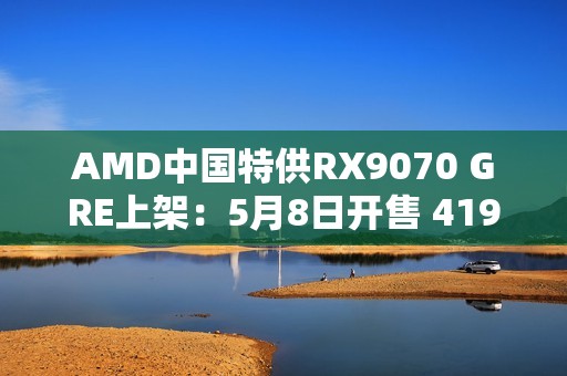 AMD中国特供RX9070 GRE上架：5月8日开售 4199元起