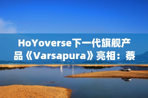 HoYoverse下一代旗舰产品《Varsapura》亮相：蔡浩宇带队研发，沉浸式叙事与写实画风