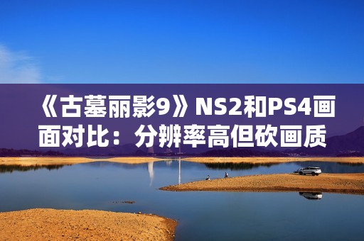 《古墓丽影9》NS2和PS4画面对比：分辨率高但砍画质