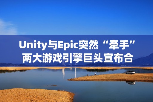 Unity与Epic突然“牵手” 两大游戏引擎巨头宣布合作