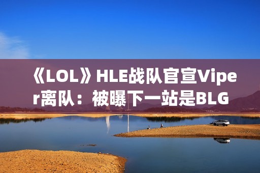 《LOL》HLE战队官宣Viper离队：被曝下一站是BLG
