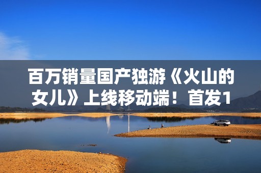 百万销量国产独游《火山的女儿》上线移动端！首发15元完全买断