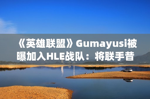 《英雄联盟》Gumayusi被曝加入HLE战队：将联手昔日T1队友Zeus