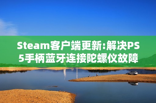Steam客户端更新:解决PS5手柄蓝牙连接陀螺仪故障等