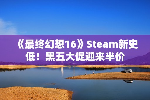 《最终幻想16》Steam新史低！黑五大促迎来半价