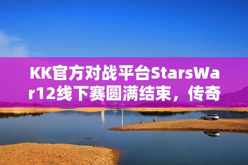 KK官方对战平台StarsWar12线下赛圆满结束，传奇不老，战魂不灭！