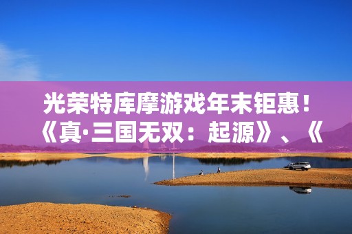 光荣特库摩游戏年末钜惠！《真·三国无双：起源》、《优米雅的炼金工房》等