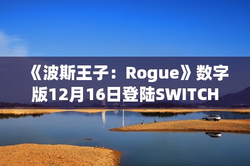 《波斯王子：Rogue》数字版12月16日登陆SWITCH 平台
