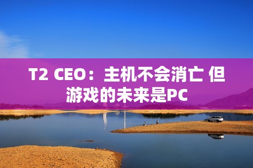 T2 CEO：主机不会消亡 但游戏的未来是PC