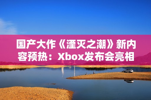 国产大作《湮灭之潮》新内容预热：Xbox发布会亮相