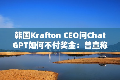 韩国Krafton CEO问ChatGPT如何不付奖金：曾宣称转型AI优先公司