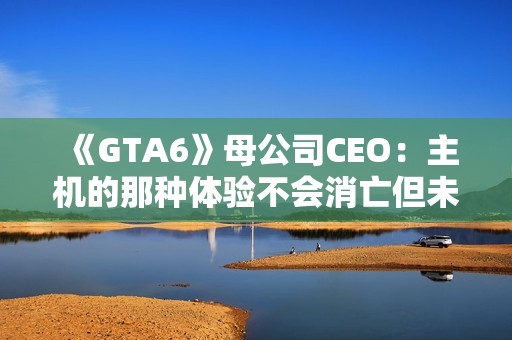 《GTA6》母公司CEO：主机的那种体验不会消亡但未来确实在向PC靠拢