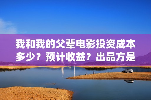 我和我的父辈电影投资成本多少？预计收益？出品方是谁？(我和我的父辈电影导演是谁)