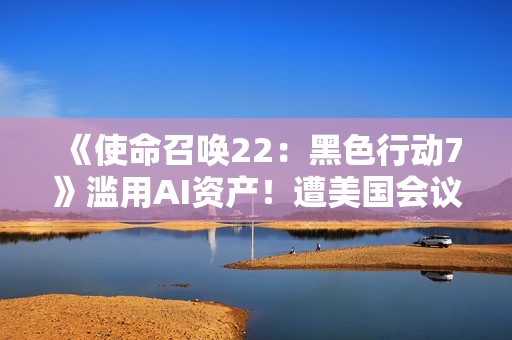 《使命召唤22：黑色行动7》滥用AI资产！遭美国会议员点名批评！