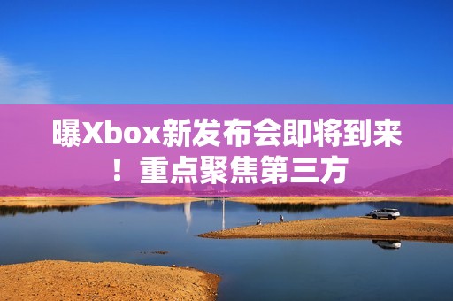 曝Xbox新发布会即将到来！重点聚焦第三方