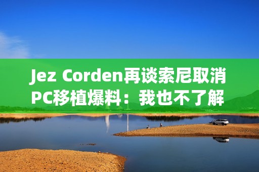 Jez Corden再谈索尼取消PC移植爆料：我也不了解 都是猜的！