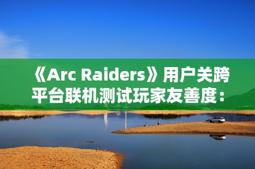 《Arc Raiders》用户关跨平台联机测试玩家友善度：PS5平台上更偏好背刺 PC平台上更和善