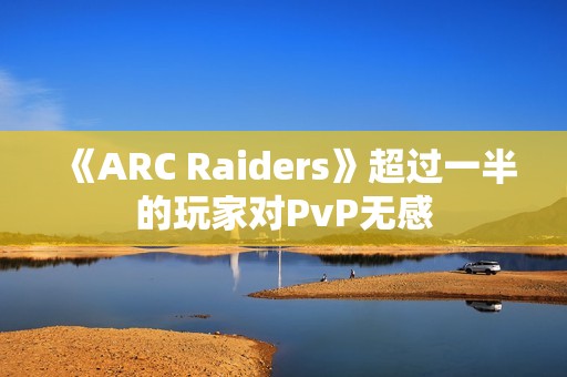 《ARC Raiders》超过一半的玩家对PvP无感