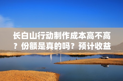 长白山行动制作成本高不高？份额是真的吗？预计收益是多少的呢？(长白山行动开机)