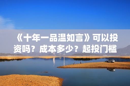 《十年一品温如言》可以投资吗？成本多少？起投门槛多少？(十年一品温如言电视剧)