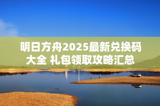 明日方舟2025最新兑换码大全 礼包领取攻略汇总